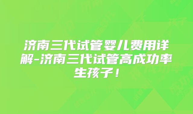 济南三代试管婴儿费用详解-济南三代试管高成功率生孩子!