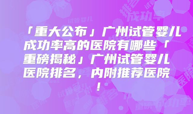 「重大公布」广州试管婴儿成功率高的医院有哪些「重磅揭秘」广州试管婴儿医院排名,内附推荐医院!