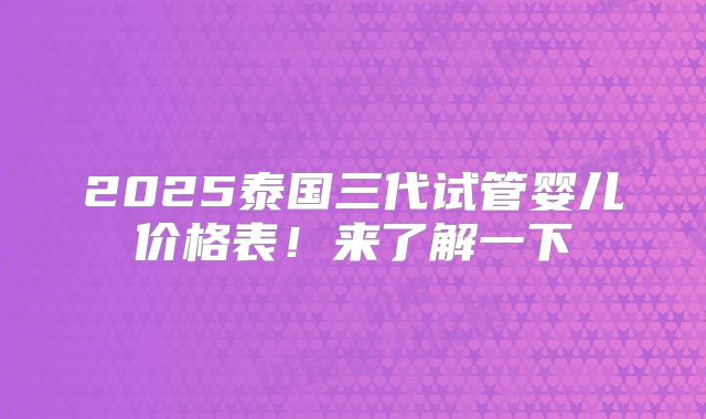 2025泰国三代试管婴儿价格表!来了解一下