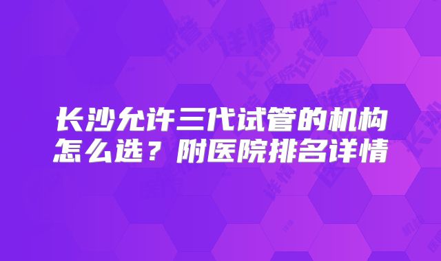 长沙允许三代试管的机构怎么选？附医院排名详情