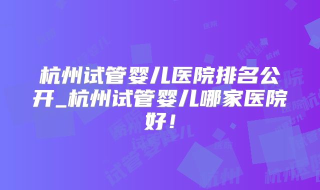 杭州试管婴儿医院排名公开_杭州试管婴儿哪家医院好！