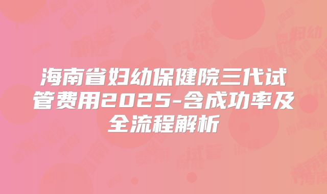 海南省妇幼保健院三代试管费用2025-含成功率及全流程解析