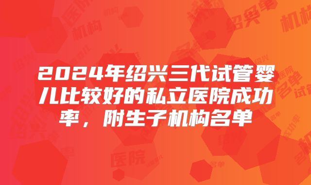 2024年绍兴三代试管婴儿比较好的私立医院成功率，附生子机构名单