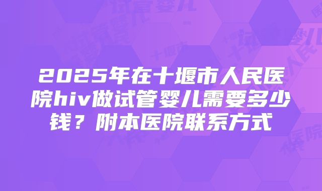 2025年在十堰市人民医院hiv做试管婴儿需要多少钱？附本医院联系方式