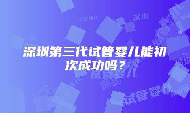 深圳第三代试管婴儿能初次成功吗？