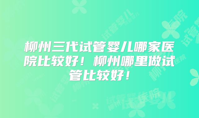 柳州三代试管婴儿哪家医院比较好！柳州哪里做试管比较好！