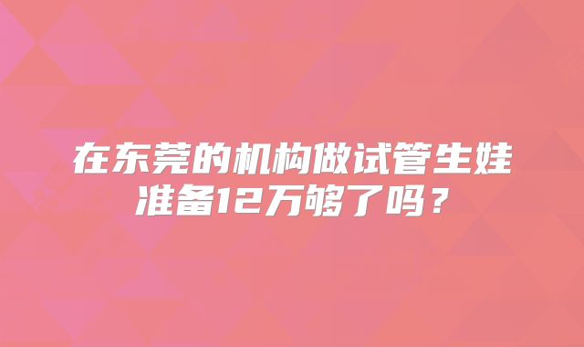 在东莞的机构做试管生娃准备12万够了吗？