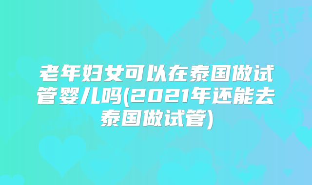 老年妇女可以在泰国做试管婴儿吗(2021年还能去泰国做试管)