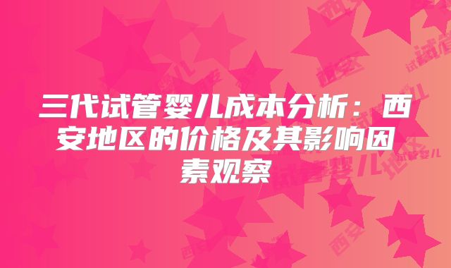 三代试管婴儿成本分析：西安地区的价格及其影响因素观察