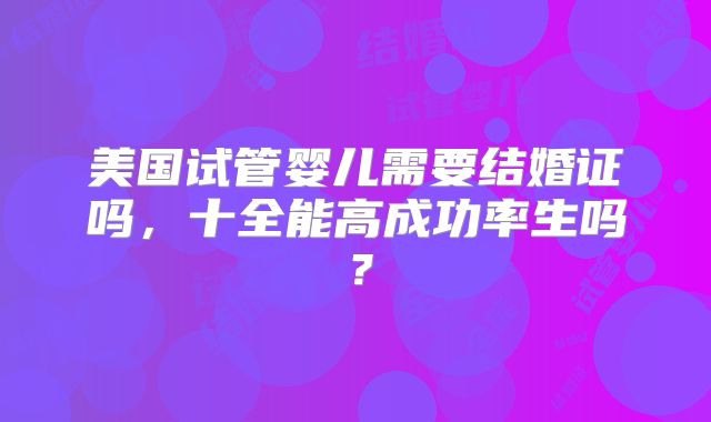 美国试管婴儿需要结婚证吗，十全能高成功率生吗？