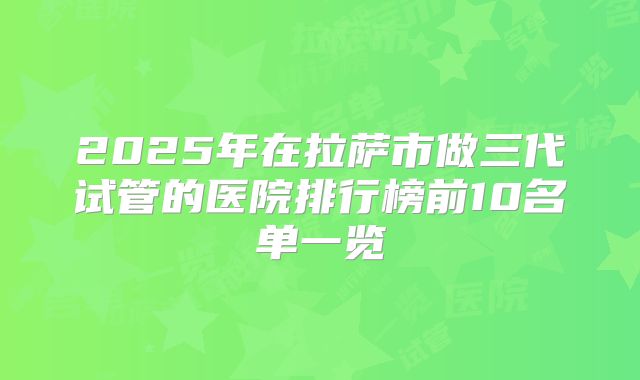 2025年在拉萨市做三代试管的医院排行榜前10名单一览