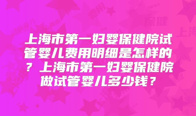 上海市第一妇婴保健院试管婴儿费用明细是怎样的？上海市第一妇婴保健院做试管婴儿多少钱？