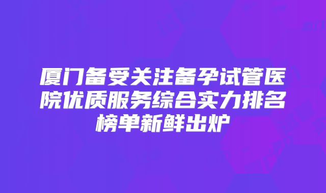 厦门备受关注备孕试管医院优质服务综合实力排名榜单新鲜出炉