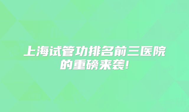 上海试管功排名前三医院的重磅来袭!