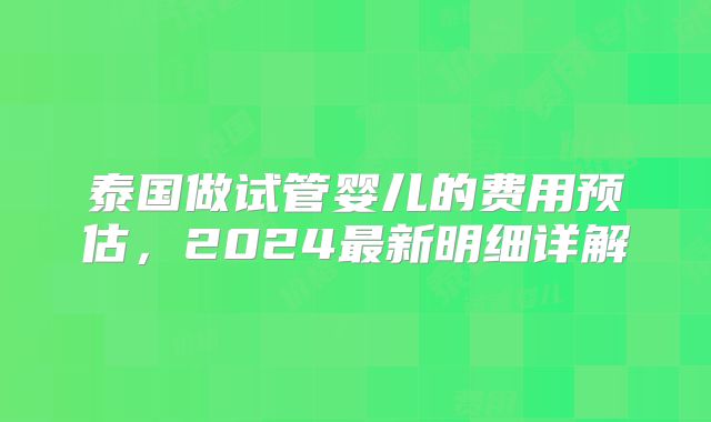 泰国做试管婴儿的费用预估,2024最新明细详解