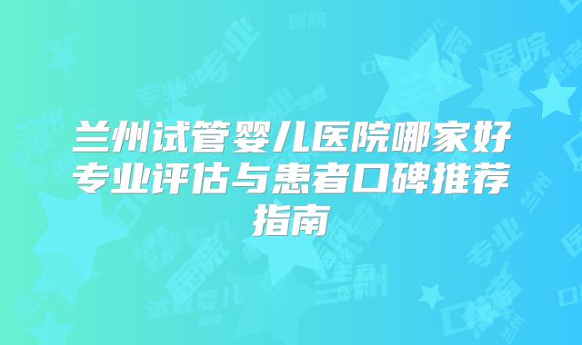 兰州试管婴儿医院哪家好专业评估与患者口碑推荐指南