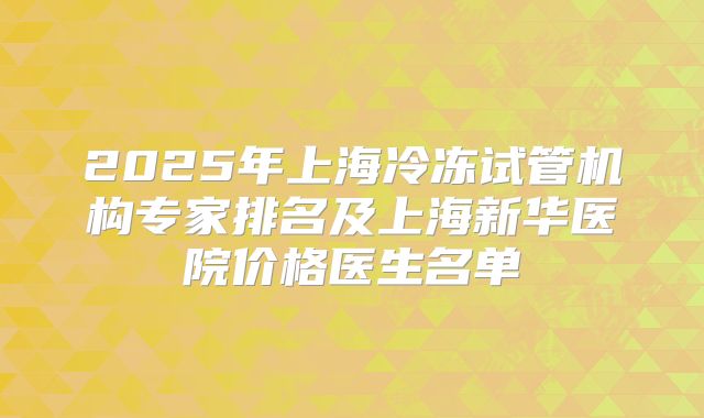 2025年上海冷冻试管机构专家排名及上海新华医院价格医生名单