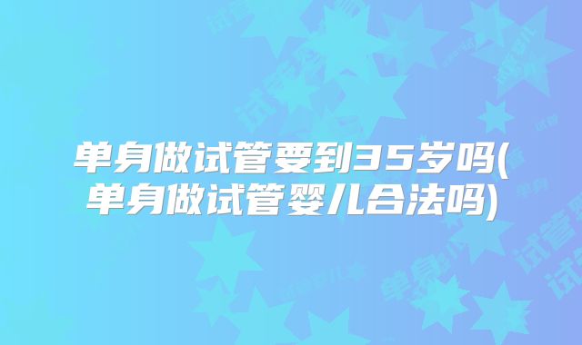 单身做试管要到35岁吗(单身做试管婴儿合法吗)