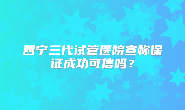 西宁三代试管医院宣称保证成功可信吗？