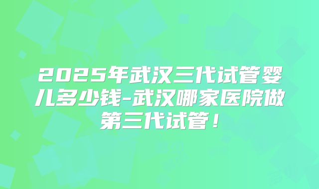 2025年武汉三代试管婴儿多少钱-武汉哪家医院做第三代试管！