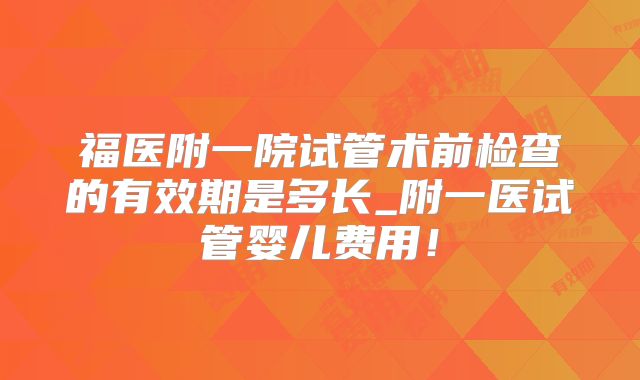 福医附一院试管术前检查的有效期是多长_附一医试管婴儿费用！