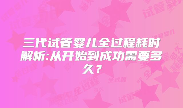 三代试管婴儿全过程耗时解析:从开始到成功需要多久？