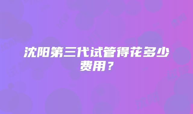 沈阳第三代试管得花多少费用?