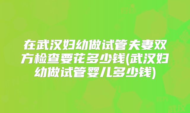 在武汉妇幼做试管夫妻双方检查要花多少钱(武汉妇幼做试管婴儿多少钱)