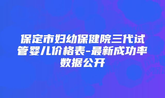 保定市妇幼保健院三代试管婴儿价格表-最新成功率数据公开