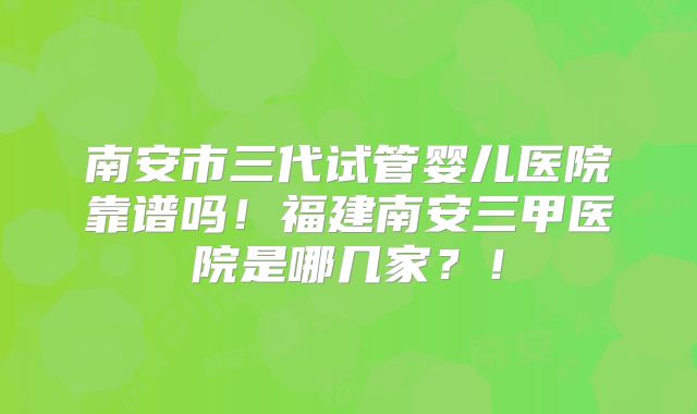 南安市三代试管婴儿医院靠谱吗！福建南安三甲医院是哪几家？！