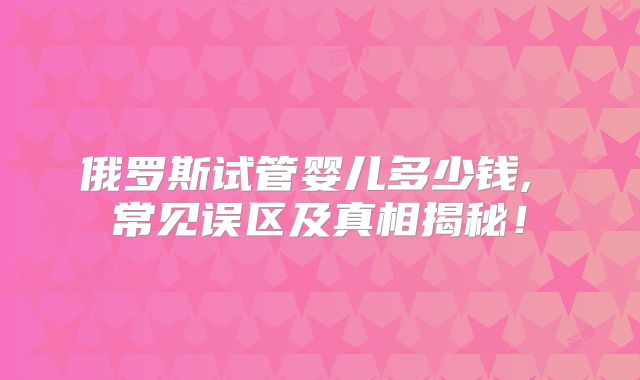 俄罗斯试管婴儿多少钱, 常见误区及真相揭秘!