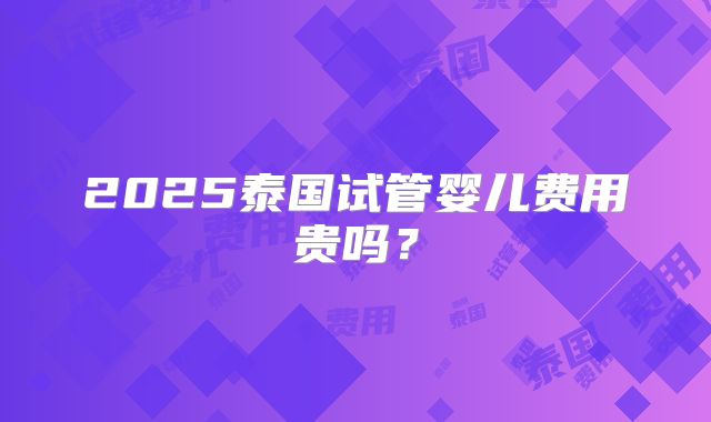 2025泰国试管婴儿费用贵吗？