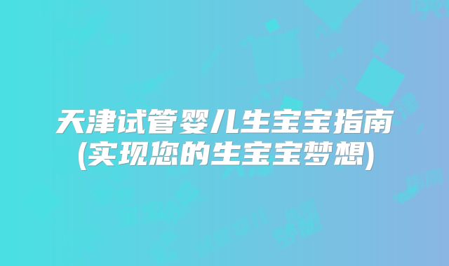 天津试管婴儿生宝宝指南(实现您的生宝宝梦想)