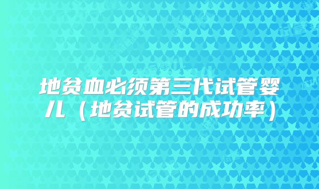 地贫血必须第三代试管婴儿（地贫试管的成功率）
