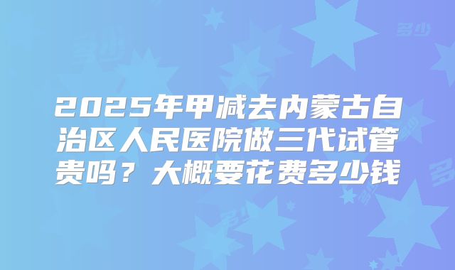 2025年甲减去内蒙古自治区人民医院做三代试管贵吗？大概要花费多少钱