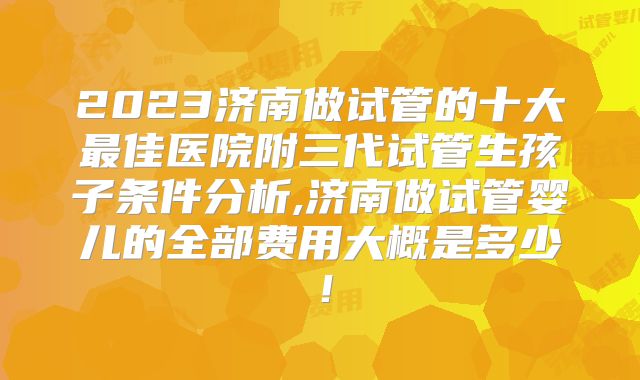 2023济南做试管的十大最佳医院附三代试管生孩子条件分析,济南做试管婴儿的全部费用大概是多少！