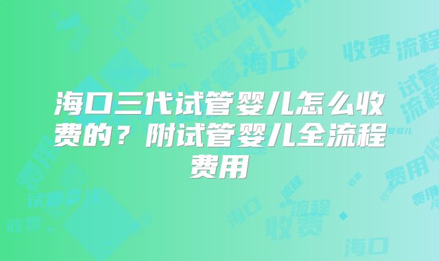 海口三代试管婴儿怎么收费的?附试管婴儿全流程费用