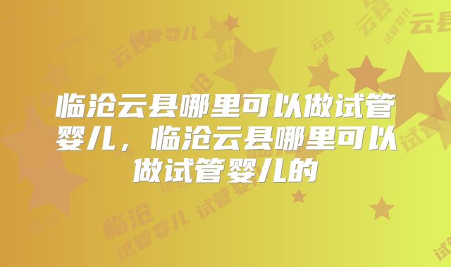 临沧云县哪里可以做试管婴儿,临沧云县哪里可以做试管婴儿的
