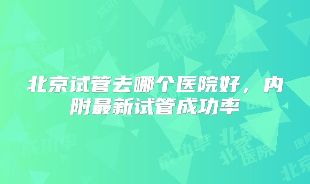 北京试管去哪个医院好，内附最新试管成功率