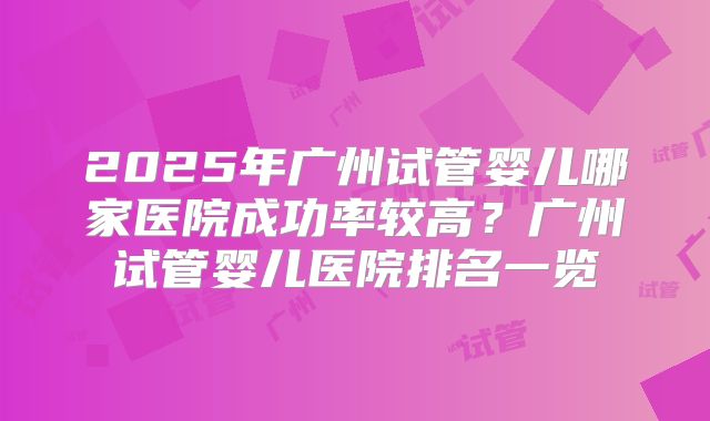 2025年广州试管婴儿哪家医院成功率较高?广州试管婴儿医院排名一览