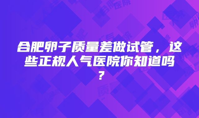 合肥卵子质量差做试管，这些正规人气医院你知道吗？