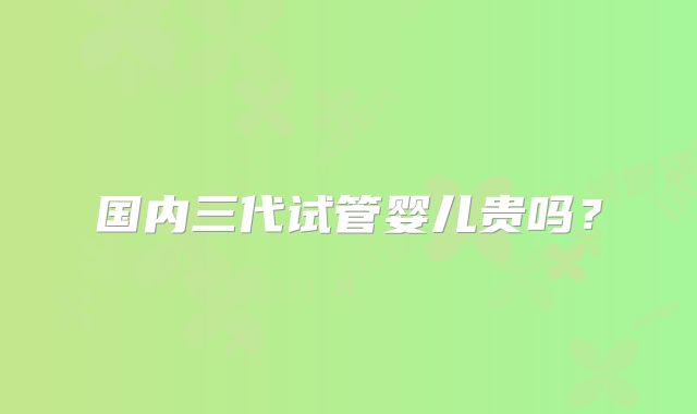 国内三代试管婴儿贵吗？
