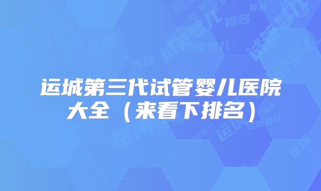 运城第三代试管婴儿医院大全（来看下排名）