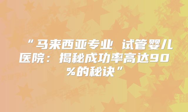 “马来西亚专业 试管婴儿医院:揭秘成功率高达90%的秘诀”