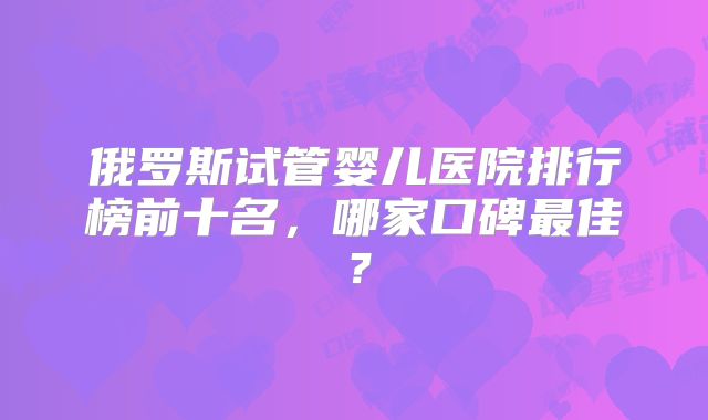 俄罗斯试管婴儿医院排行榜前十名，哪家口碑最佳？