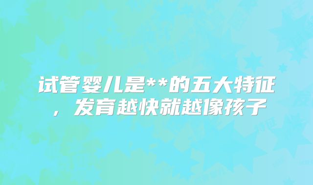 试管婴儿是**的五大特征,发育越快就越像孩子