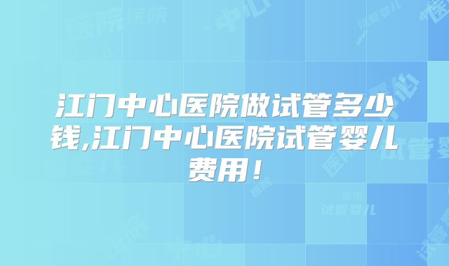 江门中心医院做试管多少钱,江门中心医院试管婴儿费用！