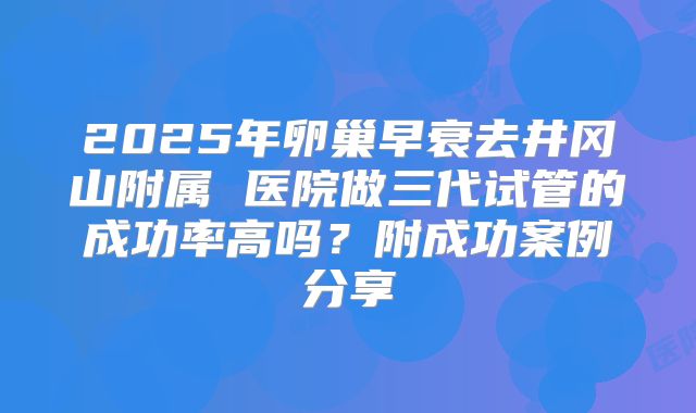 2025年卵巢早衰去井冈山附属 医院做三代试管的成功率高吗？附成功案例分享
