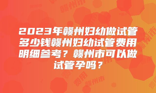 2023年赣州妇幼做试管多少钱赣州妇幼试管费用明细参考?赣州市可以做试管孕吗?