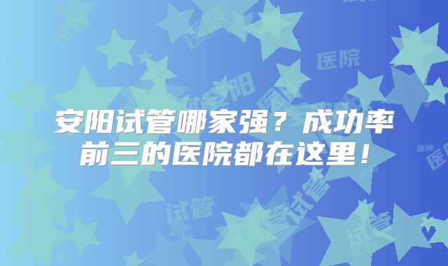 安阳试管哪家强？成功率前三的医院都在这里！